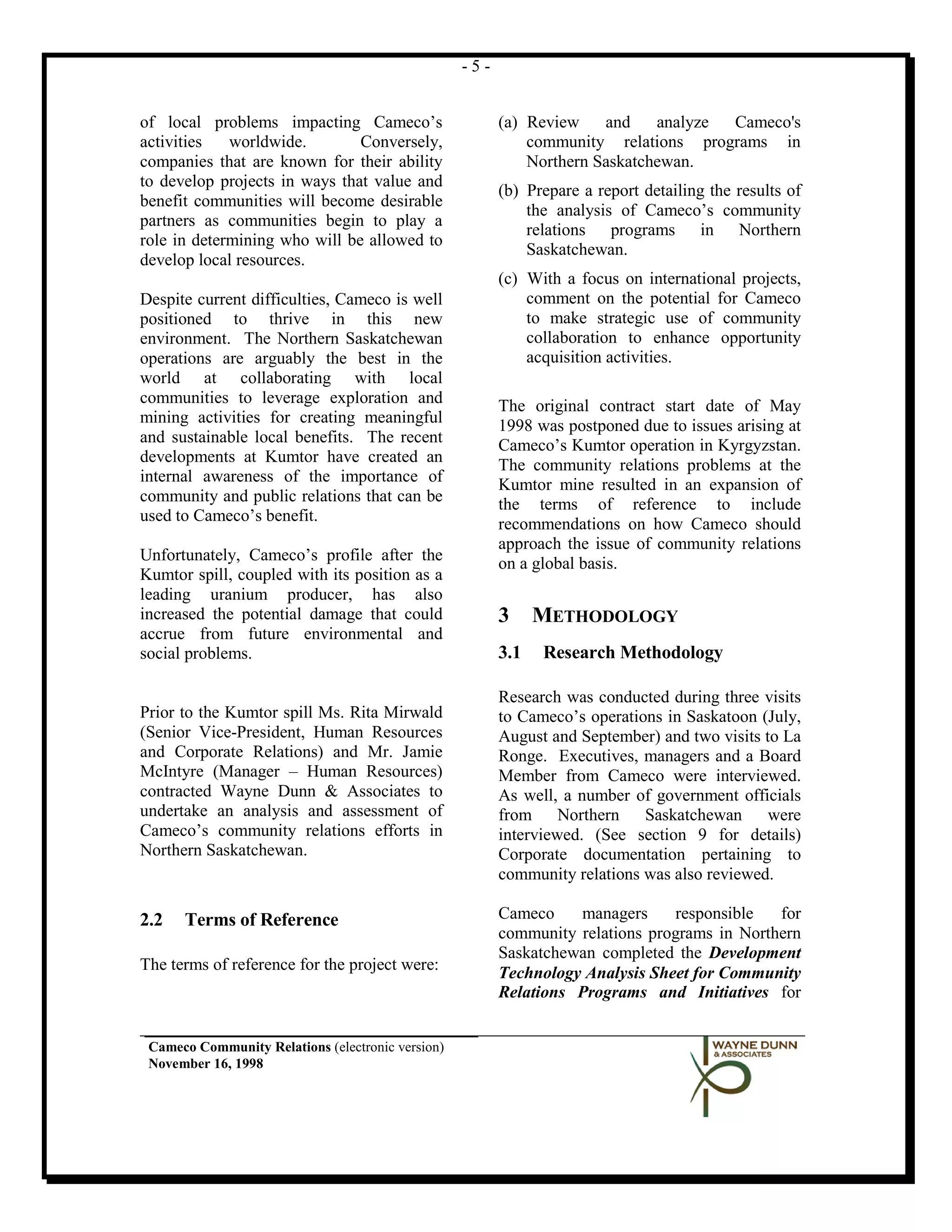 -5-


of local problems impacting Cameco’s                     (a) Review    and    analyze Cameco's
activities   worldwide.        Conversely,                   community relations programs in
companies that are known for their ability                   Northern Saskatchewan.
to develop projects in ways that value and
                                                         (b) Prepare a report detailing the results of
benefit communities will become desirable
                                                             the analysis of Cameco’s community
partners as communities begin to play a
                                                             relations programs in Northern
role in determining who will be allowed to
                                                             Saskatchewan.
develop local resources.
                                                         (c) With a focus on international projects,
Despite current difficulties, Cameco is well                 comment on the potential for Cameco
positioned to thrive in this new                             to make strategic use of community
environment. The Northern Saskatchewan                       collaboration to enhance opportunity
operations are arguably the best in the                      acquisition activities.
world at collaborating with local
communities to leverage exploration and                  The original contract start date of May
mining activities for creating meaningful                1998 was postponed due to issues arising at
and sustainable local benefits. The recent               Cameco’s Kumtor operation in Kyrgyzstan.
developments at Kumtor have created an                   The community relations problems at the
internal awareness of the importance of                  Kumtor mine resulted in an expansion of
community and public relations that can be               the terms of reference to include
used to Cameco’s benefit.                                recommendations on how Cameco should
                                                         approach the issue of community relations
Unfortunately, Cameco’s profile after the                on a global basis.
Kumtor spill, coupled with its position as a
leading uranium producer, has also
increased the potential damage that could                3     METHODOLOGY
accrue from future environmental and
social problems.                                         3.1   Research Methodology

                                                         Research was conducted during three visits
Prior to the Kumtor spill Ms. Rita Mirwald               to Cameco’s operations in Saskatoon (July,
(Senior Vice-President, Human Resources                  August and September) and two visits to La
and Corporate Relations) and Mr. Jamie                   Ronge. Executives, managers and a Board
McIntyre (Manager – Human Resources)                     Member from Cameco were interviewed.
contracted Wayne Dunn & Associates to                    As well, a number of government officials
undertake an analysis and assessment of                  from Northern       Saskatchewan      were
Cameco’s community relations efforts in                  interviewed. (See section 9 for details)
Northern Saskatchewan.                                   Corporate documentation pertaining to
                                                         community relations was also reviewed.

2.2   Terms of Reference                                 Cameco    managers     responsible   for
                                                         community relations programs in Northern
                                                         Saskatchewan completed the Development
The terms of reference for the project were:             Technology Analysis Sheet for Community
                                                         Relations Programs and Initiatives for


 Cameco Community Relations (electronic version)
 November 16, 1998
 