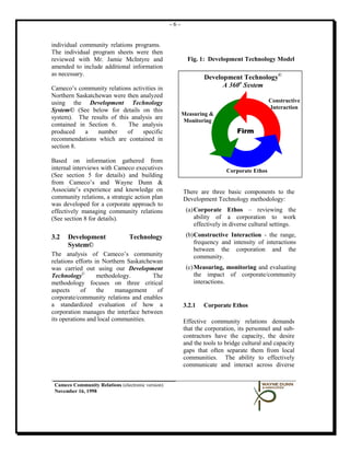 -6-


individual community relations programs.
The individual program sheets were then
reviewed with Mr. Jamie McIntyre and                       Fig. 1: Development Technology Model
amended to include additional information
as necessary.
                                                                 Development Technology©
Cameco’s community relations activities in                             A 360o System
Northern Saskatchewan were then analyzed
using the Development Technology                                                            Constructive
                                                                                            Interaction
System© (See below for details on this
                                                         Measuring &
system). The results of this analysis are
                                                         Monitoring
contained in Section 6.     The analysis
produced    a    number     of   specific                                     Firm
recommendations which are contained in
section 8.

Based on information gathered from
internal interviews with Cameco executives                                Corporate Ethos
(See section 5 for details) and building
from Cameco’s and Wayne Dunn &
Associate’s experience and knowledge on                  There are three basic components to the
community relations, a strategic action plan             Development Technology methodology:
was developed for a corporate approach to
effectively managing community relations                  (a) Corporate Ethos – reviewing the
(See section 8 for details).                                  ability of a corporation to work
                                                              effectively in diverse cultural settings.

3.2   Development                Technology               (b) Constructive Interaction - the range,
      System©                                                 frequency and intensity of interactions
                                                              between the corporation and the
The analysis of Cameco’s community                            community.
relations efforts in Northern Saskatchewan
was carried out using our Development                     (c) Measuring, monitoring and evaluating
Technology©        methodology.        The                    the impact of corporate/community
methodology focuses on three critical                         interactions.
aspects     of     the    management    of
corporate/community relations and enables
a standardized evaluation of how a                       3.2.1   Corporate Ethos
corporation manages the interface between
its operations and local communities.                    Effective community relations demands
                                                         that the corporation, its personnel and sub-
                                                         contractors have the capacity, the desire
                                                         and the tools to bridge cultural and capacity
                                                         gaps that often separate them from local
                                                         communities. The ability to effectively
                                                         communicate and interact across diverse


 Cameco Community Relations (electronic version)
 November 16, 1998
 