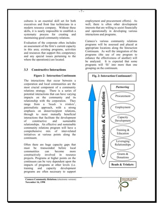 -7-


cultures is an essential skill set for both              employment and procurement efforts). As
executives and front line technicians in a               well, there is often other development
modern resource company. Without these                   interests that are willing to assist financially
skills, it is nearly impossible to establish a           and operationally in developing various
systematic process for creating and                      interactions and programs.
maintaining good community relations.
                                                         Cameco’s various community relations
Evaluation of the corporate ethos includes
                                                         programs will be assessed and placed at
an assessment of the firm’s current capacity
                                                         appropriate locations along the Interaction
in this area; existing programs, activities
                                                         Continuum. As well the integration of the
and resources that support this competency
                                                         programs (the use of one program to
and any special issues pertaining to the
                                                         enhance the effectiveness of another) will
where the operation(s) are located.
                                                         be analyzed. It is expected that some
                                                         programs will ‘fit’ into more than one
                                                         grouping on the continuum.
3.3   Constructive Interactions
        Figure 2: Interaction Continuum                        Fig. 2: Interaction Continuum©
The interactions that occur between a
corporation and local communities are the
most crucial component of a community                                                                     Partnering
relations strategy. There is a series of



                                                                        Communication & Consultation
potential interactions that can have varying
impacts on the community and its                                                                         Procurement
relationship with the corporation. They
range from a ‘beads ‘n trinkets’,
paternalistic approach, with a strong                                                                    Employment
emphasis on donor/recipient relations,
through to more mutually beneficial
interactions that facilitate the development                                                              Capacity
of      constructive      and     sustainable                                                            Development
relationships. An effective and sustainable
community relations program will have a
comprehensive mix of inter-related                                                                        Training &
initiatives at various points along the                                                                   Education
continuum.
                                                                                                          Leveraging
Often there are huge capacity gaps that                                                                  Relationships
must be transcended before local
communities      can     become      more
constructively involved in resource                                                                       Grants &
projects. Programs at higher points on the                                                                Donations
continuum can be very dependent upon the
impacts of programs at other levels (i.e.                                                              Beads & Trinkets
training    and   capacity    development
programs are often necessary to support

 Cameco Community Relations (electronic version)
 November 16, 1998
 