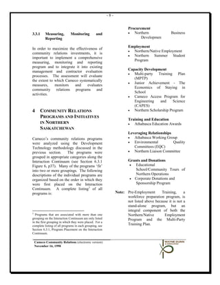 -8-


                                                                      Procurement
3.3.1      Measuring,        Monitoring          and                  •  Northern               Business
           Reporting                                                         Developmen

                                                                      Employment
In order to maximize the effectiveness of
                                                                      • Northern/Native Employment
community relations investments, it is
                                                                      • Northern Summer Student
important to implement a comprehensive
                                                                        Program
measuring, monitoring and reporting
program and to integrate it into existing
                                                                      Capacity Development
management and contractor evaluation
                                                                      •  Multi-party Training Plan
processes. The assessment will evaluate
                                                                         (MPTP)
the extent to which Cameco systematically
                                                                      •  Junior Achievement - The
measures,     monitors  and     evaluates
                                                                         Economics of Staying in
community relations programs and
                                                                         School
activities.
                                                                      •  Cameco Access Program for
                                                                         Engineering    and     Science
                                                                         (CAPES)
4       COMMUNITY RELATIONS                                           •  Northern Scholarship Program
        PROGRAMS AND INITIATIVES
                                                                      Training and Education
        IN NORTHERN                                                   •  Athabasca Education Awards
        SASKATCHEWAN
                                                                      Leveraging Relationships
Cameco’s community relations programs                                 •  Athabasca Working Group
were analyzed using the Development                                   •  Environmental         Quality
Technology methodology discussed in the                                  Committees (EQC)
previous section.     The programs were                               •  Northern Liaison Committee
grouped in appropriate categories along the
Interaction Continuum (see Section 6.3.1                              Grants and Donations
Figure 6, p37). Many of the programs ‘fit’                            •  Educational
into two or more groupings. The following                                School/Community Tours of
descriptions of the individual programs are                              Northern Operations
organized based on the order in which they                            • Corporate Donations and
were first placed on the Interaction                                     Sponsorship Program
Continuum. A complete listing 3 of all
programs is:                                                   Note: Pre-Employment       Training,     a
                                                                     workforce preparation program, is
                                                                     not listed above because it is not a
                                                                     stand-alone program, but an
                                                                     integral component of both the
3
  Programs that are associated with more than one                    Northern/Native       Employment
grouping on the Interaction Continuum are only listed                Program and the Multi-Party
in the first grouping in which they were placed. For a
complete listing of all programs in each grouping, see               Training Plan.
Section 6.3.1, Program Placement on the Interaction
Continuum.

    Cameco Community Relations (electronic version)
    November 16, 1998
 