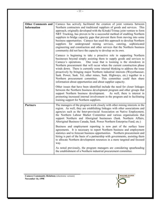 - 11 -



Other Comments and           Cameco has actively facilitated the creation of joint ventures between
Information                  Northern contractors and traditional suppliers of goods and services. This
                             approach, originally developed with the Kitsaki/Trimac joint venture to form
                             NRT Trucking, has proven to be a successful method of enabling Northern
                             suppliers to bridge capacity gaps that prevent them from moving into some
                             business opportunities. Cameco has used this approach to develop Northern
                             suppliers for underground mining services, catering, sophisticated
                             engineering and construction and other services that the Northern business
                             community did not have the capacity to develop on its own.
                             Cameco is beginning to take a proactive role in supporting Northern
                             businesses beyond simply assisting them to supply goods and services to
                             Cameco’s operations.     One issue that is looming is the slowdown in
                             Northern procurement that will occur when the current construction phase
                             winds down. There is currently some internal thinking to address the issue
                             proactively by bringing major Northern industrial interests (Weyerhaeuser,
                             Sask. Power, Sask. Tel, other mines, Sask. Highways, etc.) together in a
                             Northern procurement committee. This committee could then share
                             information about opportunities and about supplier capacity.
                             Other issues that have been identified include the need for closer linkages
                             between the Northern business development program and other groups that
                             support Northern business development.       As well, there is interest in
                             promoting increased internal involvement in the program and in facilitating
                             training support for Northern suppliers.
Partners                     The managers of the program work closely with other mining interests in the
                             region. As well, they are establishing linkages with other associations and
                             agencies such as the Inter-provincial Association on Native Employment,
                             the Northern Labour Market Committee and various organisations that
                             support Northern and Aboriginal businesses (Sask. Northern Affairs,
                             Aboriginal Business Canada, Sask. Power Northern Enterprise Fund, etc.)
                             Business and employment reporting is now part of the surface lease
                             agreements. It is necessary to report Northern business and employment
                             statistics and to forecast business opportunities. Northern procurement and
                             hiring is part of the basis of a partnership with governments, assisting them
                             to allocate Northern development resources in a more targeted and focused
                             way.
                             As noted previously, the program managers are considering spearheading
                             the establishment of a Northern industrial procurement committee.




Cameco Community Relations (electronic version)
November 16, 1998
 