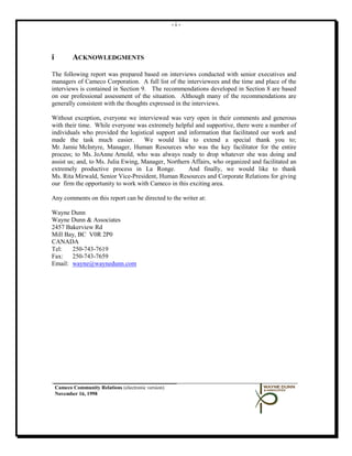 -i-




i          ACKNOWLEDGMENTS

The following report was prepared based on interviews conducted with senior executives and
managers of Cameco Corporation. A full list of the interviewees and the time and place of the
interviews is contained in Section 9. The recommendations developed in Section 8 are based
on our professional assessment of the situation. Although many of the recommendations are
generally consistent with the thoughts expressed in the interviews.

Without exception, everyone we interviewed was very open in their comments and generous
with their time. While everyone was extremely helpful and supportive, there were a number of
individuals who provided the logistical support and information that facilitated our work and
made the task much easier.           We would like to extend a special thank you to;
Mr. Jamie McIntyre, Manager, Human Resources who was the key facilitator for the entire
process; to Ms. JoAnne Arnold, who was always ready to drop whatever she was doing and
assist us; and, to Ms. Julia Ewing, Manager, Northern Affairs, who organized and facilitated an
extremely productive process in La Ronge.            And finally, we would like to thank
Ms. Rita Mirwald, Senior Vice-President, Human Resources and Corporate Relations for giving
our firm the opportunity to work with Cameco in this exciting area.

Any comments on this report can be directed to the writer at:

Wayne Dunn
Wayne Dunn & Associates
2457 Bakerview Rd
Mill Bay, BC V0R 2P0
CANADA
Tel:   250-743-7619
Fax: 250-743-7659
Email: wayne@waynedunn.com




    Cameco Community Relations (electronic version)
    November 16, 1998
 
