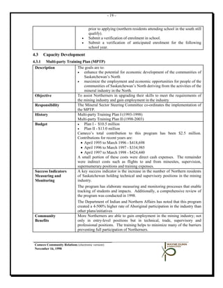 - 19 -


                                     prior to applying (northern residents attending school in the south still
                                     qualify).
                                 •   Submit a verification of enrolment in school.
                                 •   Submit a verification of anticipated enrolment for the following
                                     school year.
4.3     Capacity Development
4.3.1  Multi-party Training Plan (MPTP)
 Description             The goals are to:
                         •   enhance the potential for economic development of the communities of
                             Saskatchewan’s North
                         •   maximize the employment and economic opportunities for people of the
                             communities of Saskatchewan’s North deriving from the activities of the
                             mineral industry in the North.
 Objective               To assist Northerners in upgrading their skills to meet the requirements of
                         the mining industry and gain employment in the industry
 Responsibility          The Mineral Sector Steering Committee co-ordinates the implementation of
                         the MPTP.
 History                 Multi-party Training Plan I (1993-1998)
                         Multi-party Training Plan II (1998-2003)
 Budget                  •   Plan I - $10.5 million
                         •   Plan II - $13.0 million
                         Cameco’s total contribution to this program has been $2.5 million.
                         Contributions for recent years are:
                           • April 1995 to March 1996 - $418,698
                           • April 1996 to March 1997 - $334,985
                           • April 1997 to March 1998 - $424,440
                         A small portion of these costs were direct cash expenses. The remainder
                         were indirect costs such as flights to and from minesites, supervision,
                         supernumerary positions and training expenses.
 Success Indicators      A key success indicator is the increase in the number of Northern residents
 Measuring and           of Saskatchewan holding technical and supervisory positions in the mining
 Monitoring              industry.
                         The program has elaborate measuring and monitoring processes that enable
                         tracking of students and impacts. Additionally, a comprehensive review of
                         the program was conducted in 1998.
                              The Department of Indian and Northern Affairs has noted that this program
                              created a 4-500% higher rate of Aboriginal participation in the industry than
                              other plans/initiatives
 Community                    More Northerners are able to gain employment in the mining industry; not
 Benefits                     only in entry-level positions but in technical, trade, supervisory and
                              professional positions. The training helps to minimize many of the barriers
                              preventing full participation of Northerners.


 Cameco Community Relations (electronic version)
 November 16, 1998
 