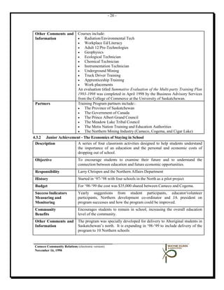 - 20 -



 Other Comments and           Courses include:
 Information                  •   Radiation/Environmental Tech
                              •   Workplace Ed/Literacy
                              •   Adult 12/Pre-Technologies
                              •   Geophysics
                              •   Ecological Technician
                              •   Chemical Technician
                              •   Instrumentation Technician
                              •   Underground Mining
                              •   Truck Driver Training
                              •   Apprenticeship Training
                              •   Work placements
                              An evaluation titled Summative Evaluation of the Multi-party Training Plan
                              1993-1998 was completed in April 1998 by the Business Advisory Services
                              from the College of Commerce at the University of Saskatchewan.
 Partners                     Training Program partners include::
                              •   The Province of Saskatchewan
                              •   The Government of Canada
                              •   The Prince Albert Grand Council
                              •   The Meadow Lake Tribal Council
                              •   The Metis Nation Training and Education Authorities
                              •   The Northern Mining Industry (Cameco, Cogema, and Cigar Lake)
4.3.2 Junior Achievement - The Economics of Staying in School
 Description           A series of four classroom activities designed to help students understand
                       the importance of an education and the personal and economic costs of
                       dropping out of school.
 Objective                    To encourage students to examine their future and to understand the
                              connection between education and future economic opportunities.
 Responsibility               Larry Chrispen and the Northern Affairs Department
 History                      Started in ‘97-’98 with four schools in the North as a pilot project
 Budget                       For ‘98-‘99 the cost was $35,000 shared between Cameco and Cogema.
 Success Indicators           Yearly suggestions from student participants, educator/volunteer
 Measuring and                participants, Northern development co-ordinator and JA president on
 Monitoring                   program successes and how the program could be improved.
 Community                    Encourages students to remain in school, increasing the overall education
 Benefits                     level of the community.
 Other Comments and           The program was specially developed for delivery to Aboriginal students in
 Information                  Saskatchewan’s north. It is expanding in ‘98-‘99 to include delivery of the
                              program to 10 Northern schools


 Cameco Community Relations (electronic version)
 November 16, 1998
 
