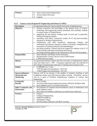 - 21 -


 Partners                     •   Junior Achievement Organization
                              •   Various School Divisions
                              •   Cogema


4.3.3 Cameco Access Program for Engineering and Science (CAPES)
 Description          An agreement between Cameco and the University of Saskatchewan
 Objective            •   increase awareness and knowledge in the general areas of science,
                          technology and engineering among elementary and secondary students
                          in remote centres of Saskatchewan
                      •   supporting the pre-entrance training needs of rural and, in particular,
                          Northern aboriginal students
                      •   consulting with elders, community leaders, K-12 and post-secondary
                          educators in Northern Saskatchewan
                      •   collaborating with other institutions, engineering colleges, and
                          multimedia and distance education centres to develop a comprehensive
                          assessment of teaching materials and methodologies
                      •   providing academic, cultural and social support for students at the U of
                          S that includes individual counselling and tutoring
                      •   providing teaching support to the instructors involved with the program
 Responsibility       •   Jamie McIntyre and Roger Francis (Internal)
                      •   Harold Schultz, Cameco advisor to the CAPES board
                      •   CAPES advisory board
 History              An agreement between Cameco and The University of Saskatchewan which
                      came into effect June 1, 1997. A program organized under the umbrella of
                      the College of Engineering’s Innovative Teaching and Learning Centre.
 Budget               •   $1,000,000 over 5 years
                         - 1997/98 approved expenditures - $291,972
                         - 1998/99 approved commitments - $57,329
 Success Indicators   Success will be an increase in the number of students enrolling in and
 Measuring and        completing science and math post-secondary training. Ultimately, success
 Monitoring           will be a pool of Northern Saskatchewan expertise in science and
                      engineering.
 Community            •   Sci-Fi Camps
 Benefits             •   university math/science/engineering classes offered in Northern Sask.
                      •   more emphasis in K-12 on science and math
 Other Comments and • Development of computer based foundations course in mathematics and
 Information              math readiness course
                      •   Have held two Northern conferences on math/science education
 Partners             •   Cameco,
                      •   College of Engineering,
                      •   NORTEP/NORPAC,
                      •   Northlands College,
                      •   Post-Secondary Education and Skills Training


 Cameco Community Relations (electronic version)
 November 16, 1998
 