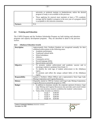 - 23 -


                                  university or technical institute in Saskatchewan, unless the desired
                                  program of study is not available in this province.
                              •   Those applying for renewal must maintain at least a 75% academic
                                  average and be eligible to progress to the next year of a program which
                                  is acceptable to the selection committee.
 Partners                     N/A



4.4   Training and Education

The CAPES Program and the Northern Scholarship Program are both training and education
programs and capacity development programs. They are described in detail in the previous
section.

4.4.1 Athabasca Education Awards
 Description           Approximately forty Northern Students are recognized annually for their
                       combined achievements in the following areas:
                       •   Academic performance
                       •   Traditional cultural skills
                       •   School attendance
                       •   Athletics
                       •   Community service
                       •   Second language ability
                       •   Special talents and skills
 Objective             •   To promote student achievement and academic success and to
                           encourage students to graduate from Grade 12.
                       •   To identify the wide rage of student achievement in the Athabasca
                           region.
                       •   To promote and reflect the unique cultural fabric of the Athabasca
                           region.
 Responsibility        Cameco’s Northern Affairs Officer and a representative from Cigar Lake
                       Mining Corporation and Cogema Resources.
 History               Originally started in 1989 by Cameco and Cigar Lake Mining Corporation,
                       Cogema Resources joined the program in 1994.
 Budget                1. In addition to monetary awards, the corporate sponsors (Cameco, Cigar
                           Lake Mining and Cogema Resources) also provides each award winner
                           with a non-monetary award to symbolise the students’ achievement.
                       2. Value of the Awards is as follows:
                               •        Grade 7       $100.00
                               •        Grade 8       $150.00
                               •        Grade 9       $200.00
                               •        Grade 10 $250.00


 Cameco Community Relations (electronic version)
 November 16, 1998
 