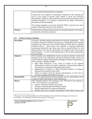 - 27 -


                                  tours are paid for and hosted by the companies.
                                  Cameco has set an objective of attending a minimum of one meeting per
                                  year in each region to discuss issues related to social and economic
                                  development, respond to other questions and issues and to provide up to date
                                  industry information. It is Cameco’s intention that the EQCs will become
                                  the primary liaison mechanism.
                                  The mining companies on occasion attend the EQCs to provide up to date
                                  industry information and answer any questions.
 Partners                         Northern Mines Monitoring Secretariat, Environmental Quality Committees,
                                  communities and mining companies


4.5.3 Northern Liaison Committee
 Description            A forum to facilitate dialogue and interaction with local communities4. The
                        Committee planned to meet four times per year. Membership on the original
                        committee was made up of four selected Northern Chiefs and two selected
                        Northern Mayors. Each person was expected to represent additional
                        communities beyond the one where they were an elected official (i.e. the
                        Beauval Mayor was also the representative for Meadow Lake, Green Lake
                        and Pinehouse). As well, several representatives from Cameco participated
                        in the meetings.
 Objective              The Committee was established by Cameco in order to provide a forum for
                        dialogue between the corporation and elected Northern leaders, chosen to
                        ensure effective regional representation throughout Northern Saskatchewan.
                        The committee’s mandate includes:
                        •    Open frank discussion of any issues of concern to the regional
                             representatives, relative to Cameco’s operation, with particular emphasis
                             on economic, environmental and employment matters.
                        •    Opportunities of Cameco to obtain first-hand reactions to Company
                             operations and initiatives in the north
                        •    Advice to Cameco from the regional representatives on how best to
                             proceed in dealing with Northern concerns.
 Responsibility         When it was operating previously the program was the responsibility of the
                        Corporate Affairs and Northern Affairs Department.
 History                The Committee held its first meeting in July 1990 and its last meeting in
                        1997. The Committee was expected to:
                        •    Improve community relations in the north
                        •    Facilitate communication with Northern leaders
                        •    Identify opportunities for improved operations
                        •    Identify issues and to explain circumstances which affect Cameco and

4
  The program is not currently operational in northern Saskatchewan, but consideration is being given to reviving it in
the near future. The information is based on prior operation of the program.

 Cameco Community Relations (electronic version)
 November 16, 1998
 