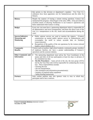 - 29 -


                             that pertain to that division or department’s mandate. Two Tour Co-
                             ordinators have been appointed, one for Saskatchewan and the other for
                             Ontario.
History                      Despite the expense of touring a remote mining operation, Cameco has
                             maintained this program, which began in the early 1980s. It has provided an
                             excellent means of allowing Northerners to see Cameco’s operations and
                             better understand what Cameco is doing.
Budget                       Every site visit must have a sponsoring department which is responsible for
                             all administrative and travel arrangements, and bears the direct costs of the
                             visit. (i.e. transportation to the site, meals and accommodation during the
                             visit).
Success Indicators          •  Public opinion surveys are used to monitor the impacts. (Cameco
Measuring and                  commissions an annual public opinion survey in Saskatchewan and
Monitoring                     oversamples the north to ensure accurate data on Northern
                               issues/concerns)
                            • Recognition of the quality of the site operations by the visitors (elected
                               leaders, school children, etc.)
Community                   Visitors such as teachers, high school students, community groups, members
Benefits                    of employee families, etc. have a greater understanding of Cameco’s
                            operations and the uranium industry.
Other Comments and           •   The sponsoring department must advise the Tour Coordinator of the
Information                      names and titles of all tour participants at least two days in advance of
                                 the scheduled tour date.
                             • On-Site Procedures – Upon arrival at the site, the tour group will be
                                 met by the Tour Host who will be responsible for conducting the on-site
                                 tour. These responsibilities include:
                                - Greeting the tour
                                - On-site transportation
                                - Site orientation and information presentations(s)
                                - Issuance of required safety equipment
                                - Safety briefing instructions
Partners                     Joint venture partners may also sponsor visits to sites in which they
                             participate and/or have contracts.




Cameco Community Relations (electronic version)
November 16, 1998
 