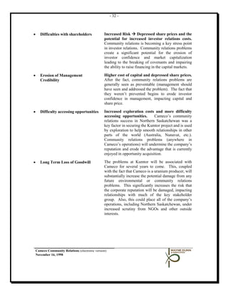 - 32 -



•      Difficulties with shareholders            Increased Risk  Depressed share prices and the
                                                 potential for increased investor relations costs.
                                                 Community relations is becoming a key stress point
                                                 in investor relations. Community relations problems
                                                 create a significant potential for the erosion of
                                                 investor confidence and market capitalization
                                                 leading to the breaking of covenants and impairing
                                                 the ability to raise financing in the capital markets.

•      Erosion of Management                     Higher cost of capital and depressed share prices.
       Credibility                               After the fact, community relations problems are
                                                 generally seen as preventable (management should
                                                 have seen and addressed the problem). The fact that
                                                 they weren’t prevented begins to erode investor
                                                 confidence in management, impacting capital and
                                                 share price.

•      Difficulty accessing opportunities        Increased exploration costs and more difficulty
                                                 accessing opportunities.      Cameco’s community
                                                 relations success in Northern Saskatchewan was a
                                                 key factor in securing the Kumtor project and is used
                                                 by exploration to help smooth relationships in other
                                                 parts of the world (Australia, Nunavut, etc.).
                                                 Community relations problems (anywhere in
                                                 Cameco’s operations) will undermine the company’s
                                                 reputation and erode the advantage that is currently
                                                 enjoyed in opportunity acquisition.

•      Long Term Loss of Goodwill                The problems at Kumtor will be associated with
                                                 Cameco for several years to come. This, coupled
                                                 with the fact that Cameco is a uranium producer, will
                                                 substantially increase the potential damage from any
                                                 future environmental or community relations
                                                 problems. This significantly increases the risk that
                                                 the corporate reputation will be damaged, impacting
                                                 relationships with much of the key stakeholder
                                                 group. Also, this could place all of the company’s
                                                 operations, including Northern Saskatchewan, under
                                                 increased scrutiny from NGOs and other outside
                                                 interests.




    Cameco Community Relations (electronic version)
    November 16, 1998
 