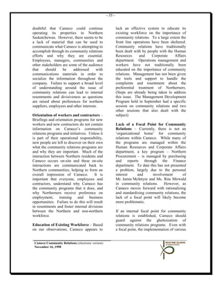- 35 -


doubtful that Cameco could continue                         lack an effective system to educate its
operating its properties in Northern                        existing workforce on the importance of
Saskatchewan. However, there seems to be                    community relations. To a large extent the
a lack of material that can be used to                      front line operations have been sheltered.
communicate what Cameco is attempting to                    Community relations have traditionally
accomplish through its community relations                  been dealt with by people with the Human
efforts and why they are essential.                         Resources     and     Corporate    Affairs
Employees, managers, communities and                        department. Operations management and
other stakeholders are some of the audience                 workers have not traditionally been
that    should     be    addressed      with                educated on the importance of community
communications materials in order to                        relations. Management has not been given
socialize the information throughout the                    the tools and support to handle the
company. Failure to support a broad level                   complaints and resentment about the
of understanding around the issue of                        preferential treatment of Northerners.
community relations can lead to internal                    (Steps are already being taken to address
resentments and divisiveness as questions                   this issue. The Management Development
are raised about preferences for northern                   Program held in September had a specific
suppliers, employees and other interests.                   session on community relations and two
                                                            other sessions that also dealt with the
Orientation of workers and contractors –                    subject)
Briefings and orientation programs for new
workers and new contractors do not contain                  Lack of a Focal Point for Community
information on Cameco’s community                           Relations – Currently, there is not an
relations programs and initiatives. Unless it               ‘organizational home’ for community
is part of their operational responsibility,                relations within Cameco. While many of
new people are left to discover on their own                the programs are managed within the
what the community relations programs are                   Human Resources and Corporate Affairs
and why they are important. Much of the                     department, a key program – Northern
interaction between Northern residents and                  Procurement – is managed by purchasing
Cameco occurs on-site and these on-site                     and reports through the Finance
interactions are communicated back to                       department. To date this has not presented
Northern communities, helping to form an                    a problem, largely due to the personal
overall impression of Cameco.           It is               interest      and     involvement       of
important that everyone, employees and                      Mr. Jamie McIntyre and Ms. Rita Mirwald
contractors, understand why Cameco has                      in community relations.      However, as
the community programs that it does, and                    Cameco moves forward with rationalizing
why Northerners receive preference on                       and standardizing community relations, the
employment, training and business                           lack of a focal point will likely become
opportunities. Failure to do this will result               more problematic.
in resentments and foster internal divisions
between the Northern and non-northern                       If an internal focal point for community
workforce.                                                  relations is established, Cameco should
                                                            guard against the ghettoization of
Education of Existing Workforce – Based                     community relations programs. Even with
on our observations, Cameco appears to                      a focal point, the implementation of various


 Cameco Community Relations (electronic version)
 November 16, 1998
 