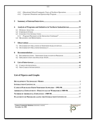 - iii -


       4.6.1 Educational School/Community Tours of Northern Operations ............................. 28
       4.6.2 Corporate Donations and Sponsorship Program .................................................... 30



5      Summary of Internal Interviews .......................................................................... 31


6      Analysis of Programs and Initiatives in Northern Saskatchewan .................... 33
    6.1 OVERALL ANALYSIS ........................................................................................................ 34
    6.2 CORPORATE ETHOS ......................................................................................................... 34
    6.3 CONSTRUCTIVE INTERACTIONS ....................................................................................... 36
      6.3.1 Program Placement on the Interaction Continuum©............................................... 36
    6.4 MEASURING AND MONITORING....................................................................................... 39

7      Observations .......................................................................................................... 39
    7.1 ON COMMUNITY RELATIONS IN NORTHERN SASKATCHEWAN ....................................... 39
    7.2 ON COMMUNITY RELATIONS GENERALLY ...................................................................... 40

8      Recommendations ................................................................................................. 41
    8.1 RECOMMENDATIONS – NORTHERN SASKATCHEWAN PROGRAM .................................... 41
    8.2 IMPLEMENTATION AND STRATEGIC STEPS ...................................................................... 43

9      List of Interviewees ............................................................................................... 44
    9.1 CAMECO INTERVIEWEES.................................................................................................. 44
    9.2 NON CAMECO INTERVIEWEES ......................................................................................... 45



List of Figures and Graphs

DEVELOPMENT TECHNOLOGY MODEL ........................................................................... 6
INTERACTION CONTINUUM .............................................................................................. 7
CAMECO PURCHASES FROM NORTHERN SUPPLIERS – 1991-98 ................................... 12
ABORIGINAL EMPLOYMENT - PERCENTAGE OF WORKFORCE 1989-98....................... 16
NUMBER OF ABORIGINAL EMPLOYEES - 1989-98 ......................................................... 17
PLACEMENT OF PROGRAMS ALONG THE INTERACTION CONTINUUM ......................... 37



 Cameco Community Relations (electronic version)
 November 16, 1998
 