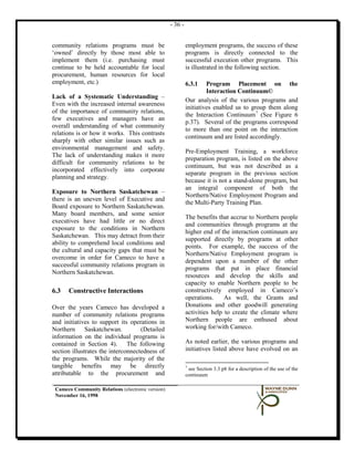 - 36 -


community relations programs must be                        employment programs, the success of these
‘owned’ directly by those most able to                      programs is directly connected to the
implement them (i.e. purchasing must                        successful execution other programs. This
continue to be held accountable for local                   is illustrated in the following section.
procurement, human resources for local
employment, etc.)                                           6.3.1    Program Placement on the
                                                                     Interaction Continuum©
Lack of a Systematic Understanding –
                                                            Our analysis of the various programs and
Even with the increased internal awareness
                                                            initiatives enabled us to group them along
of the importance of community relations,
                                                            the Interaction Continuum 7 (See Figure 6
few executives and managers have an
                                                            p.37). Several of the programs correspond
overall understanding of what community
                                                            to more than one point on the interaction
relations is or how it works. This contrasts
                                                            continuum and are listed accordingly.
sharply with other similar issues such as
environmental management and safety.
                                                            Pre-Employment Training, a workforce
The lack of understanding makes it more
                                                            preparation program, is listed on the above
difficult for community relations to be
                                                            continuum, but was not described as a
incorporated effectively into corporate
                                                            separate program in the previous section
planning and strategy.
                                                            because it is not a stand-alone program, but
                                                            an integral component of both the
Exposure to Northern Saskatchewan –
                                                            Northern/Native Employment Program and
there is an uneven level of Executive and
                                                            the Multi-Party Training Plan.
Board exposure to Northern Saskatchewan.
Many board members, and some senior
                                                            The benefits that accrue to Northern people
executives have had little or no direct
                                                            and communities through programs at the
exposure to the conditions in Northern
                                                            higher end of the interaction continuum are
Saskatchewan. This may detract from their
                                                            supported directly by programs at other
ability to comprehend local conditions and
                                                            points. For example, the success of the
the cultural and capacity gaps that must be
                                                            Northern/Native Employment program is
overcome in order for Cameco to have a
                                                            dependent upon a number of the other
successful community relations program in
                                                            programs that put in place financial
Northern Saskatchewan.
                                                            resources and develop the skills and
                                                            capacity to enable Northern people to be
6.3   Constructive Interactions                             constructively employed in Cameco’s
                                                            operations.     As well, the Grants and
Over the years Cameco has developed a                       Donations and other goodwill generating
number of community relations programs                      activities help to create the climate where
and initiatives to support its operations in                Northern people are enthused about
Northern Saskatchewan.              (Detailed               working for/with Cameco.
information on the individual programs is
contained in Section 4). The following                      As noted earlier, the various programs and
section illustrates the interconnectedness of               initiatives listed above have evolved on an
the programs. While the majority of the
tangible benefits may be directly                           7
                                                             see Section 3.3 p8 for a description of the use of the
attributable to the procurement and                         continuum

 Cameco Community Relations (electronic version)
 November 16, 1998
 