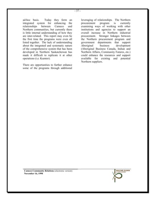 - 37 -


ad-hoc basis.         Today they form an                    leveraging of relationships. The Northern
integrated system for enhancing the                         procurement     program      is    currently
relationships      between Cameco and                       examining ways of working with other
Northern communities, but currently there                   institutions and agencies to support an
is little internal understanding of how they                overall increase in Northern industrial
are inter-related. This report may even be                  procurement. Stronger linkages between
the first time the programs were even all                   the Northern procurement program and
listed together. The lack of understanding                  government departments that support
about the integrated and systematic nature                  Aboriginal      business        development
of the comprehensive system that has been                   (Aboriginal Business Canada, Indian and
developed in Northern Saskatchewan has                      Northern Affairs, Community Futures, etc.)
made it difficult to replicate it at other                  could enhance the resources and support
operations (i.e. Kumtor).                                   available for existing and potential
                                                            Northern suppliers.
There are opportunities to further enhance
some of the programs through additional




 Cameco Community Relations (electronic version)
 November 16, 1998
 