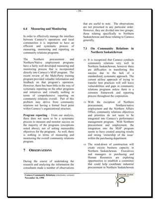 - 39 -



                                                            that are useful to note. The observations
                                                            are not presented in any particular order.
6.4   Measuring and Monitoring                              However, they are divided into two groups;
                                                            those relating specifically to Northern
In order to effectively manage the interface                Saskatchewan and those relating to Cameco
between Cameco’s operations and local                       generally.
communities it is important to have an
efficient and systematic process of
measuring, monitoring and reporting on                      7.1   On Community Relations in
community relations programs.                                     Northern Saskatchewan

The       Northern     procurement      and                 ⇒ It is recognized that Cameco conducts
Northern/Native employment programs                           community relations very well in
have a fairly well developed measuring and                    Northern Saskatchewan, however there
monitoring process that is incorporated                       are difficulties in transferring this
directly into Cameco’s MAP program. The                       success due to the lack of a
recent review of the Multi-Party training                     standardized, systematic approach. The
program provided valuable information and                     current ad-hoc approach of trying to
feedback on that program’s operation.                         transfer best practices will still leave
However, there has been little in the way of                  vulnerabilities and gaps in community
systematic reporting on the other programs                    relations programs unless there is a
and initiatives and virtually nothing in                      common framework and reporting
terms of comprehensive reporting on                           process throughout the corporation.
community relations overall. Part of this
problem may derive from community                           ⇒ With the exception of Northern
relations not having a formal focal point                     procurement,            Northern/native
within Cameco’s organizational structure.                     employment and the Northern Affairs
                                                              Office, community relations objectives
Program reporting – From our analysis,                        and priorities do not seem to be
there does not seem to be a systematic                        integrated into Cameco’s performance
process to measure and monitor success on                     management program. With Northern
the majority of the programs (exceptions                      procurement and employment, the
noted above), nor of setting measurable                       integration into the MAP program
objectives for the programs. As well, there                   seems to have created amazing results
is nothing in terms of measuring and                          and strong ‘ownership of the issue’
monitoring the overall community relations                    within the purchasing department.
program.
                                                            ⇒ The wind-down of construction will
                                                              create excess business capacity in
7     OBSERVATIONS                                            Northern Saskatchewan. Executives
                                                              and managers in purchasing and
                                                              Human Resources are exploring
During the course of undertaking the                          opportunities to establish a committee
research and analyzing the information the                    that could help coordinate industrial
consultants made a number of observations                     procurement in Northern Saskatchewan

 Cameco Community Relations (electronic version)
 November 16, 1998
 