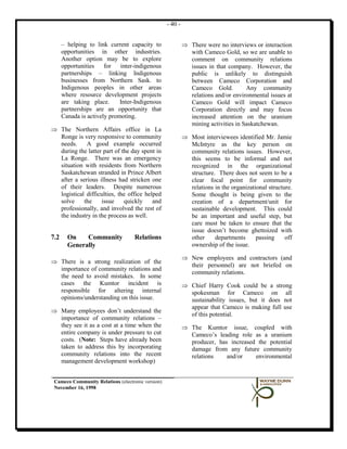 - 40 -


      – helping to link current capacity to                 ⇒ There were no interviews or interaction
      opportunities in other industries.                      with Cameco Gold, so we are unable to
      Another option may be to explore                        comment on community relations
      opportunities    for   inter-indigenous                 issues in that company. However, the
      partnerships – linking Indigenous                       public is unlikely to distinguish
      businesses from Northern Sask. to                       between Cameco Corporation and
      Indigenous peoples in other areas                       Cameco Gold.          Any community
      where resource development projects                     relations and/or environmental issues at
      are taking place.      Inter-Indigenous                 Cameco Gold will impact Cameco
      partnerships are an opportunity that                    Corporation directly and may focus
      Canada is actively promoting.                           increased attention on the uranium
                                                              mining activities in Saskatchewan.
⇒ The Northern Affairs office in La
  Ronge is very responsive to community                     ⇒ Most interviewees identified Mr. Jamie
  needs.     A good example occurred                          McIntyre as the key person on
  during the latter part of the day spent in                  community relations issues. However,
  La Ronge. There was an emergency                            this seems to be informal and not
  situation with residents from Northern                      recognized in the organizational
  Saskatchewan stranded in Prince Albert                      structure. There does not seem to be a
  after a serious illness had stricken one                    clear focal point for community
  of their leaders. Despite numerous                          relations in the organizational structure.
  logistical difficulties, the office helped                  Some thought is being given to the
  solve     the    issue     quickly     and                  creation of a department/unit for
  professionally, and involved the rest of                    sustainable development. This could
  the industry in the process as well.                        be an important and useful step, but
                                                              care must be taken to ensure that the
                                                              issue doesn’t become ghettoized with
7.2     On    Community             Relations                 other     departments      passing     off
        Generally                                             ownership of the issue.

                                                            ⇒ New employees and contractors (and
⇒ There is a strong realization of the
                                                              their personnel) are not briefed on
  importance of community relations and
                                                              community relations.
  the need to avoid mistakes. In some
  cases the Kumtor incident is                              ⇒ Chief Harry Cook could be a strong
  responsible for altering internal                           spokesman for Cameco on all
  opinions/understanding on this issue.                       sustainability issues, but it does not
                                                              appear that Cameco is making full use
⇒ Many employees don’t understand the
                                                              of this potential.
  importance of community relations –
  they see it as a cost at a time when the                  ⇒ The Kumtor issue, coupled with
  entire company is under pressure to cut                     Cameco’s leading role as a uranium
  costs. (Note: Steps have already been                       producer, has increased the potential
  taken to address this by incorporating                      damage from any future community
  community relations into the recent                         relations    and/or    environmental
  management development workshop)


 Cameco Community Relations (electronic version)
 November 16, 1998
 