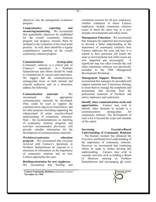 - 42 -


objectives into the management evaluation                   orientation sessions for all new employees,
program.                                                    whether contractor or direct Cameco
                                                            employees, include community relations
Comprehensive           reporting        and
                                                            issues in much the same way as it now
measuring/monitoring – We recommend
                                                            includes environmental and safety issues.
that quantifiable objectives be established
for the overall community relations                         Management Education – We recommend
program and progress towards them be                        that managers be supported and encouraged
included in the evaluation of the focal point               to develop a better understanding of the
position. As well, there should be a regular                importance of community relations, how
comprehensive reporting on the overall                      Cameco addresses the issue and how it is
community relations program.                                related to their particular job (much the
                                                            same as environmental and safety issues are
                                                            now supported and encouraged).            A
Communications               strategy/plan
                                                            significant step was taken towards this end
Community relations is a critical part of
                                                            when community relations was specifically
Cameco’s       operations   in    Northern
                                                            included in the 1998 Management
Saskatchewan and efforts should be made
                                                            Development Workshop.
to communicate its success and importance.
We suggest that the communications                          Management Support Materials – We
strategy/plan focus on both internal and                    recommend that managers be provided with
external audiences and, at a minimum,                       support materials and, if necessary training,
address the following:                                      to assist them to manage the complaints and
                                                            resentments that develop from the
Communication         materials    –    We                  preferential treatment of Northern and
recommend            that        appropriate                native employees and contractors.
communication materials be developed.
                                                            Identify other communications needs and
They could be used to support the
                                                            opportunities.      Cameco may wish to
communication objectives listed below, and
                                                            identify other elements to include in a
for other purposes (including supporting the
                                                            communications         strategy/plan    for
enhancement of senior executive/board
                                                            community relations. The development of
understanding of community relations).
                                                            such a list is beyond the scope and mandate
Note – the recommendations on reporting
                                                            of this report.
of community relations programs and
activities recommended previously will
provide valuable information for the                        Increasing                 Executive/Board
development of communications materials.                    Understanding of Community Relations
                                                            – The Kumtor incident has enhanced the
Workforce/contractor           education
                                                            Executive and Board level understanding of
program – We recommend that everyone
                                                            the importance of community relations.
involved with Cameco’s operations in
                                                            However, we recommend that continuing
Northern Saskatchewan be exposed to a
                                                            efforts be made to further develop this
minimum of information on the importance
                                                            understanding.      Cameco may wish to
of community relations and on how
                                                            consider activities such as holding a Board
Cameco approaches the issue.
                                                            of Directors meeting in Northern
Briefing/orientation for new employees –                    Saskatchewan and encouraging all senior
We recommend that briefing and

 Cameco Community Relations (electronic version)
 November 16, 1998
 