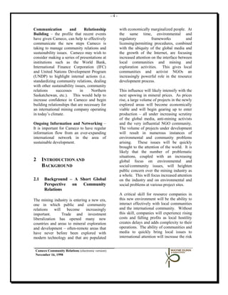 -4-


Communication          and      Relationship             with economically marginalized people. At
Building – the profile that recent events                the same time, environmental and
have given Cameco, can help to effectively               regulatory          frameworks           and
communicate the new steps Cameco is                      licensing/permitting procedures, combined
taking to manage community relations and                 with the ubiquity of the global media and
sustainability issues. Cameco may wish to                the growth of the Internet, are focusing
consider making a series of presentations at             increased attention on the interface between
institutions such as the World Bank,                     local communities and mining and
International Finance Corporation (IFC)                  exploration activities. This gives local
and United Nations Development Program                   communities and activist NGOs an
(UNDP) to highlight internal actions (i.e.               increasingly powerful role in the resource
standardizing community relations, dealing               development process.
with other sustainability issues, community
relations     successes      in     Northern             This influence will likely intensify with the
Saskatchewan, etc.). This would help to                  next upswing in mineral prices. As prices
increase confidence in Cameco and begin                  rise, a large volume of projects in the newly
building relationships that are necessary for            explored areas will become economically
an international mining company operating                viable and will begin gearing up to enter
in today’s climate.                                      production – all under increasing scrutiny
                                                         of the global media, anti-mining activists
Ongoing Information and Networking –                     and the very influential NGO community.
It is important for Cameco to have regular               The volume of projects under development
information flow from an ever-expanding                  will result in numerous instances of
international network in the area of                     environmental and community problems
sustainable development.                                 arising. These issues will be quickly
                                                         brought to the attention of the world. It is
                                                         likely that the number of problematic
                                                         situations, coupled with an increasing
2     INTRODUCTION AND                                   global focus on environmental and
      BACKGROUND                                         social/community issues, will heighten
                                                         public concern over the mining industry as
                                                         a whole. This will focus increased attention
2.1   Background – A Short Global                        on the industry and on environmental and
      Perspective on Community                           social problems at various project sites.
      Relations
                                                         A critical skill for resource companies in
The mining industry is entering a new era,               this new environment will be the ability to
one in which public and community                        interact effectively with local communities
relations    will    become   increasingly               and the international community. Without
important.        Trade and investment                   this skill, companies will experience rising
liberalization has opened many new                       costs and falling profits as local hostility
countries and areas to mineral exploration               creates delays and adds complexity to their
and development – often-remote areas that                operations. The ability of communities and
have never before been explored with                     media to quickly bring local issues to
modern technology and that are populated                 international attention will increase the risk


 Cameco Community Relations (electronic version)
 November 16, 1998
 