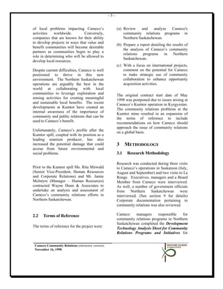 -5-


of local problems impacting Cameco’s                     (a) Review    and    analyze Cameco's
activities   worldwide.        Conversely,                   community relations programs in
companies that are known for their ability                   Northern Saskatchewan.
to develop projects in ways that value and
                                                         (b) Prepare a report detailing the results of
benefit communities will become desirable
                                                             the analysis of Cameco’s community
partners as communities begin to play a
                                                             relations programs in Northern
role in determining who will be allowed to
                                                             Saskatchewan.
develop local resources.
                                                         (c) With a focus on international projects,
Despite current difficulties, Cameco is well                 comment on the potential for Cameco
positioned to thrive in this new                             to make strategic use of community
environment. The Northern Saskatchewan                       collaboration to enhance opportunity
operations are arguably the best in the                      acquisition activities.
world at collaborating with local
communities to leverage exploration and                  The original contract start date of May
mining activities for creating meaningful                1998 was postponed due to issues arising at
and sustainable local benefits. The recent               Cameco’s Kumtor operation in Kyrgyzstan.
developments at Kumtor have created an                   The community relations problems at the
internal awareness of the importance of                  Kumtor mine resulted in an expansion of
community and public relations that can be               the terms of reference to include
used to Cameco’s benefit.                                recommendations on how Cameco should
                                                         approach the issue of community relations
Unfortunately, Cameco’s profile after the                on a global basis.
Kumtor spill, coupled with its position as a
leading uranium producer, has also
increased the potential damage that could                3     METHODOLOGY
accrue from future environmental and
social problems.                                         3.1   Research Methodology

                                                         Research was conducted during three visits
Prior to the Kumtor spill Ms. Rita Mirwald               to Cameco’s operations in Saskatoon (July,
(Senior Vice-President, Human Resources                  August and September) and two visits to La
and Corporate Relations) and Mr. Jamie                   Ronge. Executives, managers and a Board
McIntyre (Manager – Human Resources)                     Member from Cameco were interviewed.
contracted Wayne Dunn & Associates to                    As well, a number of government officials
undertake an analysis and assessment of                  from Northern       Saskatchewan      were
Cameco’s community relations efforts in                  interviewed. (See section 9 for details)
Northern Saskatchewan.                                   Corporate documentation pertaining to
                                                         community relations was also reviewed.

2.2   Terms of Reference                                 Cameco    managers     responsible   for
                                                         community relations programs in Northern
                                                         Saskatchewan completed the Development
The terms of reference for the project were:             Technology Analysis Sheet for Community
                                                         Relations Programs and Initiatives for


 Cameco Community Relations (electronic version)
 November 16, 1998
 