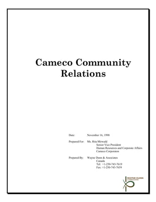 Cameco Community
    Relations




     Date:           November 16, 1998

     Prepared For:   Ms. Rita Mirwald
                             Senior Vice President
                             Human Resources and Corporate Affairs
                             Cameco Corporaton

     Prepared By:    Wayne Dunn & Associates
                           Canada
                           Tel: +1-250-743-7619
                           Fax: +1-250-743-7659
 