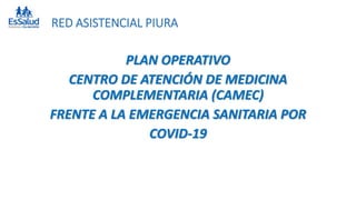RED ASISTENCIAL PIURA
PLAN OPERATIVO
CENTRO DE ATENCIÓN DE MEDICINA
COMPLEMENTARIA (CAMEC)
FRENTE A LA EMERGENCIA SANITARIA POR
COVID-19
 