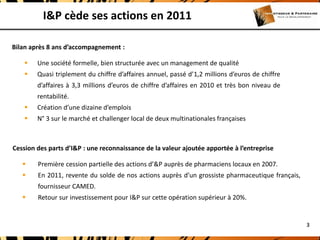 I&P cède ses actions en 2011

Bilan après 8 ans d’accompagnement :

       Une société formelle, bien structurée avec un management de qualité
       Quasi triplement du chiffre d’affaires annuel, passé d’1,2 millions d’euros de chiffre
        d’affaires à 3,3 millions d’euros de chiffre d’affaires en 2010 et très bon niveau de
        rentabilité.
       Création d’une dizaine d’emplois
       N° 3 sur le marché et challenger local de deux multinationales françaises



Cession des parts d’I&P : une reconnaissance de la valeur ajoutée apportée à l’entreprise

       Première cession partielle des actions d’&P auprès de pharmaciens locaux en 2007.
       En 2011, revente du solde de nos actions auprès d’un grossiste pharmaceutique français,
        fournisseur CAMED.
       Retour sur investissement pour I&P sur cette opération supérieur à 20%.


                                                                                                  3
 