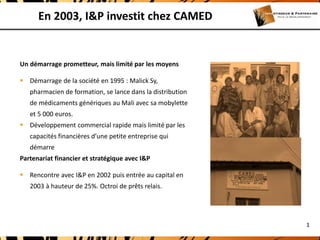 En 2003, I&P investit chez CAMED


Un démarrage prometteur, mais limité par les moyens

 Démarrage de la société en 1995 : Malick Sy,
   pharmacien de formation, se lance dans la distribution
   de médicaments génériques au Mali avec sa mobylette
   et 5 000 euros.
 Développement commercial rapide mais limité par les
   capacités financières d’une petite entreprise qui
   démarre
Partenariat financier et stratégique avec I&P

 Rencontre avec I&P en 2002 puis entrée au capital en
   2003 à hauteur de 25%. Octroi de prêts relais.




                                                            1
 