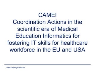 www.camei-project.eu
CAMEI
Coordination Actions in the
scientific era of Medical
Education Informatics for
fostering IT skills for healthcare
workforce in the EU and USA
 