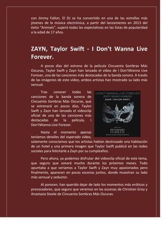 con Jimmy Fallon. El DJ se ha convertido en una de las estrellas más
jóvenes de la música electrónica, a partir del lanzamiento en 2013 del
éxito “Animals”, superó todas las expectativas en las listas de popularidad
a la edad de 17 años.
ZAYN, Taylor Swift - I Don’t Wanna Live
Forever.
A pocos días del estreno de la película Cincuenta Sombras Más
Oscuras, Taylor Swift y Zayn han lanzado el vídeo de I Don'tWanna Live
Forever, una de las canciones más destacadas de la banda sonora. A través
de las imágenes de este vídeo, ambos artistas han mostrado su lado más
sensual.
Tras conocer todas las
canciones de la banda sonora de
Cincuenta Sombras Más Oscuras, que
se estrenará en pocos días, Taylor
Swift y Zayn han lanzado el videoclip
oficial de una de las canciones más
destacadas de la película, I
Don'tWanna Live Forever.
Hasta el momento apenas
teníamos detalles del esperado vídeo,
solamente conocíamos que los artistas habían destrozado una habitación
de un hotel y una primera imagen que Taylor Swift publicó en las redes
sociales para felicitarle a Zayn por su cumpleaños.
Pero ahora, ya podemos disfrutar del videoclip oficial de este tema,
que seguro que sonará mucho durante los próximos meses. Todo
apuntaba a que veríamos a Taylor Swift y Zayn muy apasionados pero
finalmente, aparecen en pocas escenas juntos, donde muestran su lado
más sensual y seductor.
Al parecen, han querido dejar de lado los momentos más eróticos y
provocadores, que seguro que veremos en las escenas de Christian Grey y
Anastasia Steele de Cincuenta Sombras Más Oscuras.
 