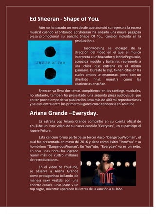 Ed Sheeran - Shape of You.
Aún no ha pasado un mes desde que anunció su regreso a la escena
musical cuando el británico Ed Sheeran ha lanzado una nueva pegajosa
pieza promocional, su sencillo Shape Of You, canción incluida en la
producción ÷.
JasonKoening se encargó de la
dirección del vídeo en el que el músico
interpreta a un boxeador y JenniePegouskie,
conocida modelo y bailarina, representa a
una chica que entrena en el mismo
gimnasio. Durante le clip, tienen citas en las
cuales ambos se enamoran, pero, con un
divertido final, muestra como las
apariencias engañan.
Sheeran ya lleva dos temas compitiendo en los rankings musicales,
no obstante, también ha presentado una segunda pieza audiovisual que
en tan poco tiempo de su publicación lleva más de 400 mil reproducciones
y se encuentra entre los primeros lugares como tendencia en Youtube.
Ariana Grande –Everyday.
La estrella pop Ariana Grande compartió en su cuenta oficial de
YouTube un 'lyric video' de su nueva canción "Everyday", en el participa el
rapero Future.
Esta canción forma parte de su tercer disco "DangerousWoman", el
cual fue presentado en mayo del 2016 y tiene como éxitos "IntoYou" y su
homónimo "DangerousWoman". En YouTube, "Everyday" ya es un éxito.
En solo unas horas ha logrado
reunir más de cuatro millones
de reproducciones.
En el video de YouTube,
se observa a Ariana Grande
como protagonista bailando de
manera sexy vestida con una
enorme casaca, unos jeans y un
top negro, mientras aparecen las letras de la canción a su lado.
 