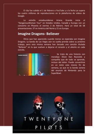 El clip fue subido el 1 de febrero a YouTube y a la fecha ya supera
los cuatro millones de reproducciones en la plataforma de videos de
Google.
La estrella estadounidense Ariana Grande inicia el
"DangerousWoman Tour" en Estados Unidos, Canadá y Europa con un
concierto en Phoenix el viernes 3 de febrero. Hará un total de 58
presentaciones: 37 en América del Norte y 21 en Europa.
Imagine Dragons- Believer
Otros que han aparecido cuando menos se esperaba son Imagine
Dragons. La banda de Las Vegas aún no suelta prenda sobre su próximo
trabajo, pero esta misma semana han lanzado una canción titulada
"Believer" en la que vuelven a dejarse el corazón y el aliento en cada
estrofa.
Se trata de una historia con
moraleja: Dicen Dan Reynolds y
compañía que de todo se aprende,
incluso del dolor. Puede convertirse
en un éxito este mismo fin de
semana, ya que es la banda sonora
del anuncio de Nintendo para la
SuperBowl.
 