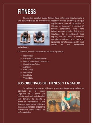 .
Fitness (en español buena forma) hace referencia regularmente a
una actividad física de movimientos repetidos que se planifica y se sigue
regularmente con el propósito de
mejorar o mantener el cuerpo en
buenas condiciones. Esto pone
énfasis en que la salud física es el
resultado de la actividad física
regular, de una dieta y nutrición
apropiados, además de un descanso
apropiado para la recuperación física
dentro de los parámetros
individuales.
El fitness a menudo se divide en los tipos siguientes:
 Flexibilidad
 Resistencia cardiovascular
 Fuerza muscular y resistencia
 Constitución física
 Agilidad
 Constancia
 Disciplina
 Equilibrio
 Velocidad.
LOS OBJETIVOS DEL FITNESS Y LA SALUD
Ya definimos lo que es el fitness y ahora es importante definir los
objetivos de la salud.
Objetivos de la salud: Los
objetivos primarios de la salud
son demorar la muerte y
evitar la enfermedad. Cabe
destacar que estos objetivos
están encaminados a lograr la
prevención básica contra las
enfermedades.
 