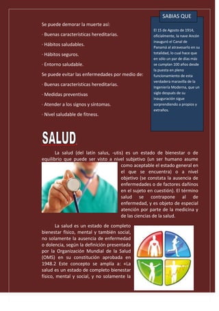 Se puede demorar la muerte así:
· Buenas características hereditarias.
· Hábitos saludables.
· Hábitos seguros.
· Entorno saludable.
Se puede evitar las enfermedades por medio de:
· Buenas características hereditarias.
· Medidas preventivas
· Atender a los signos y síntomas.
· Nivel saludable de fitness.
.
La salud (del latín salus, -utis) es un estado de bienestar o de
equilibrio que puede ser visto a nivel subjetivo (un ser humano asume
como aceptable el estado general en
el que se encuentra) o a nivel
objetivo (se constata la ausencia de
enfermedades o de factores dañinos
en el sujeto en cuestión). El término
salud se contrapone al de
enfermedad, y es objeto de especial
atención por parte de la medicina y
de las ciencias de la salud.
La salud es un estado de completo
bienestar físico, mental y también social,
no solamente la ausencia de enfermedad
o dolencia, según la definición presentada
por la Organización Mundial de la Salud
(OMS) en su constitución aprobada en
1948.2 Este concepto se amplía a: «La
salud es un estado de completo bienestar
físico, mental y social, y no solamente la
El 15 de Agosto de 1914,
oficialmente, la nave Ancón
inauguró el Canal de
Panamá al atravesarlo en su
totalidad, lo cual hace que
en sólo un par de días más
se cumplan 100 años desde
la puesta en pleno
funcionamiento de esta
verdadera maravilla de la
Ingeniería Moderna, que un
siglo después de su
inauguración sigue
sorprendiendo a propios y
extraños.
SABIAS QUE
 