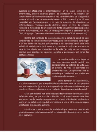 ausencia de afecciones o enfermedades». En la salud, como en la
enfermedad, existen diversos grados de afectación y no debería ser
tratada como una variable dicotómica. Así, se reformularía de la siguiente
manera: «La salud es un estado de bienestar físico, mental y social, con
capacidad de funcionamiento, y no sólo la ausencia de afecciones o
enfermedades». También puede definirse como el nivel de eficacia
funcional o metabólica de un organismo tanto a nivel micro (celular) como
a nivel macro (social). En 1992 un investigador amplió la definición de la
OMS, al agregar: "y en armonía con el medio ambiente"3 [cita requerida].
Dentro del contexto de la promoción de la salud, la salud ha sido
considerada no como un estado abstracto, sino como un medio para llegar
a un fin, como un recurso que permite a las personas llevar una vida
individual, social y económicamente productiva. La salud es un recurso
para la vida diaria, no el objetivo de la vida. Se trata de un concepto
positivo que acentúa los recursos sociales y personales, así como las
aptitudes físicas.
La salud se mide por el impacto
que una persona puede recibir sin
comprometer su sistema de vida. Así,
el sistema de vida se convierte en
criterio de salud. Una persona sana es
aquella que puede vivir sus sueños no
confesados plenamente....
Existe también la salud mental,
la cual se caracteriza por el equilibrado estado emocional de una persona
y su autoaceptación (gracias al autoaprendizaje y al autoconocimiento); en
términos clínicos, es la ausencia de cualquier tipo de enfermedad mental.
Estas definiciones han sido cuestionadas ya que se la considera una
definición ideal, ya que toda la población no alcanzaría ese estado, hoy
asumimos que la salud es un proceso en el cual el individuo se desplaza
sobre un eje salud- enfermedad acercándose a uno u otro extremo según
se refuerce o rompa el equilibrio.
La salud se concibe como la posibilidad que tiene una persona de
gozar de una armonía biopsicosocial, en interacción dinámica con el medio
en el cual vive.
 