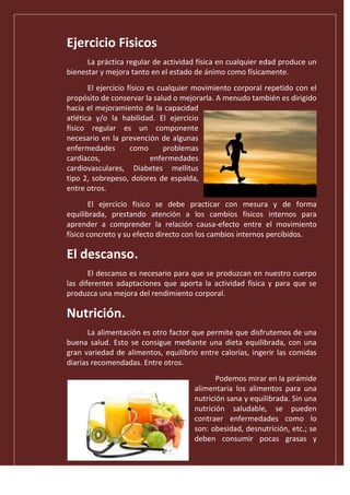 Ejercicio Fisicos
La práctica regular de actividad física en cualquier edad produce un
bienestar y mejora tanto en el estado de ánimo como físicamente.
El ejercicio físico es cualquier movimiento corporal repetido con el
propósito de conservar la salud o mejorarla. A menudo también es dirigido
hacia el mejoramiento de la capacidad
atlética y/o la habilidad. El ejercicio
físico regular es un componente
necesario en la prevención de algunas
enfermedades como problemas
cardíacos, enfermedades
cardiovasculares, Diabetes mellitus
tipo 2, sobrepeso, dolores de espalda,
entre otros.
El ejercicio físico se debe practicar con mesura y de forma
equilibrada, prestando atención a los cambios físicos internos para
aprender a comprender la relación causa-efecto entre el movimiento
físico concreto y su efecto directo con los cambios internos percibidos.
El descanso.
El descanso es necesario para que se produzcan en nuestro cuerpo
las diferentes adaptaciones que aporta la actividad física y para que se
produzca una mejora del rendimiento corporal.
Nutrición.
La alimentación es otro factor que permite que disfrutemos de una
buena salud. Esto se consigue mediante una dieta equilibrada, con una
gran variedad de alimentos, equilibrio entre calorías, ingerir las comidas
diarias recomendadas. Entre otros.
Podemos mirar en la pirámide
alimentaria los alimentos para una
nutrición sana y equilibrada. Sin una
nutrición saludable, se pueden
contraer enfermedades como lo
son: obesidad, desnutrición, etc.; se
deben consumir pocas grasas y
 