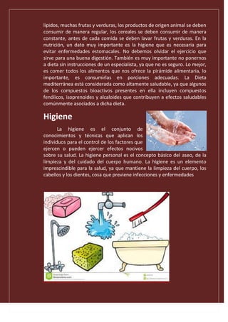 lípidos, muchas frutas y verduras, los productos de origen animal se deben
consumir de manera regular, los cereales se deben consumir de manera
constante, antes de cada comida se deben lavar frutas y verduras. En la
nutrición, un dato muy importante es la higiene que es necesaria para
evitar enfermedades estomacales. No debemos olvidar el ejercicio que
sirve para una buena digestión. También es muy importante no ponernos
a dieta sin instrucciones de un especialista, ya que no es seguro. Lo mejor,
es comer todos los alimentos que nos ofrece la pirámide alimentaria, lo
importante, es consumirlas en porciones adecuadas. La Dieta
mediterránea está considerada como altamente saludable, ya que algunos
de los compuestos bioactivos presentes en ella incluyen compuestos
fenólicos, isoprenoides y alcaloides que contribuyen a efectos saludables
comúnmente asociados a dicha dieta.
Higiene
La higiene es el conjunto de
conocimientos y técnicas que aplican los
individuos para el control de los factores que
ejercen o pueden ejercer efectos nocivos
sobre su salud. La higiene personal es el concepto básico del aseo, de la
limpieza y del cuidado del cuerpo humano. La higiene es un elemento
imprescindible para la salud, ya que mantiene la limpieza del cuerpo, los
cabellos y los dientes, cosa que previene infecciones y enfermedades
 