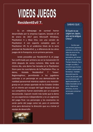 ResidentEvil 7.
El Sushi no se
originó en Japón,
sino en la antigua
China?
Se dice que
una anciana japonesa,
comenzó a ocultar sus
ollas de arroz en los
nidos del águila
pescadora, por temor
de que se los robaran.
Tiempo después, fue a
recoger sus ollas y
encontró que el arroz
se había comenzado a
fermentar. También
descubrió que los
restos de pescado, que
era el alimento del
águila pescadora, se
había mezclado con el
arroz. Además de
delicioso, el arroz
servía para conservar
el pescado.
SABIAS QUE
Es un videojuego de survival horror
desarrollado por la empresa Capcom, lanzado el 24
de enero de 2017 para Microsoft Windows,
PlayStation 4 y Xbox One, con una versión de
PlayStation 4 con soporte completo para el
PlayStation VR. Es el undécimo título de la serie
principal de ResidentEvil, y, a diferencia de los otros
juegos de la franquicia, es en primera persona.
iendo precedido por ResidentEvil 6, el juego
fue confirmado por primera vez en la Convención E3
2016 después de varios rumores. Más tarde ese
mismo día, una demo fue lanzada en la PlayStation
Store para los suscriptores de la PlayStation Plus. La
demo, titulada ResidentEvil 7 Teaser:
BeginningHour, permitiendo a los jugadores
controlar a un personaje en una demostración de
realidad paranormal mientras explora una mansión-
granja en un campo apartado de los Estados Unidos
en un intento por escapar del lugar después de que
sus compañeros fueran asesinados por un ocupante
desconocido. Capcom reveló más tarde que la demo
es una experiencia independiente y no un segmento
del juego final. Los personajes y los escenarios no
serán parte del juego como tal, pero el contenido
sirve para demostrar la dirección que va a tomar el
equipo de desarrollo.
.
 