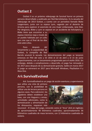 Outlast 2
Outlast II es un próximo videojuego de Survival horror en primera
persona desarrollado y publicado por Red BarrelsGames. Es la secuela del
videojuego de 2013 Outlast, y cuenta con un periodista llamado Blake
Langermann, junto con su esposa Lynn, vagando por el desierto de
Arizona para explorar el asesinato de una mujer embarazada, Jane Doe.
Por desgracia, Blake y Lynn se separan en un accidente de helicóptero, y
Blake tiene que encontrar a su
esposa mientras viaja a través de
un pueblo habitado por un culto
que cree que el final de los días
está sobre ellos.
Poco después del
lanzamiento y la popularidad de
Outlast, la compañía de Red
Barrels anunció la secuela. Las demostraciones del juego se lanzaron
entonces en PAX del este y E3 2016 el 22 de abril y el 15 de junio
respectivamente, con un lanzamiento programado para el otoño 2016. Sin
embargo, debido a complicaciones y desarrollo, el juego fue retrasado a
Q1 2017 poco después de su demostración gratuita. Saldra en marzo 2017
El juego se estrenará en 2017 para Microsoft Windows, PlayStation 4 y
Xbox One.
Ark:SurvivalEvolved
Ark: SurvivalEvolved es un juego de acción-aventura y supervivencia
que utiliza una vista de primera
persona, con la posibilidad de
utilizar una de tercera persona en
algunos casos. Para sobrevivir, los
jugadores deben establecer una
base, con una Hoguera y armas;
actividades adicionales, como la
domesticación y alimentación de
los dinosaurios, requieren más
recursos2 . El mapa del juego, conocido como el "Arca" (Ark en inglés)es
de aproximadamente 48 kilómetros cuadrados; aproximadamente 36
kilómetros cuadrados de masa terrestre, con 12 kilómetros cuadrados de
océano.
 