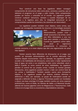 Para construir una base los jugadores deben conseguir
componentes de estructuras tales como pisos, ventanas y puertas, que se
obtienen al progresar en el juego y subir niveles. Estos componentes
pueden ser hechos y colocados en el mundo. Los jugadores pueden
construir cualquier estructura, siempre y cuando dispongan de los
recursos y la logística para ello; la integridad estructural se ve
comprometida cuando los cimientos y las columnas son destruidas3 .
Los Jugadores pueden también crear objetos, como armas, que
pueden ser conseguidas reuniendo los recursos y la tecnología necesaria
para su fabricación.4
Adicionalmente, pueden crear y
añadir accesorios a las armas, como
una Mira telescópica o una Luz
flash para pistolas y metralletas.5
Cuando los jugadores sufren daño,
su salud se regenerara
gradualmente si consumen la
comida necesaria, o si crean objetos que den una regeneración de salud
más rápida.6
Existen sesenta tipos diferentes de dinosaurios en el juego, que
pueden ser domados alimentándolos con la comida adecuada, tras
haberlos dejado inconscientes. Una vez domado, los jugadores pueden
acceder a las habilidades del dinosaurio, como volar o nadar rápidamente
bajo el agua, así como a sus estadísticas, tales como velocidad, salud y
daño.3 Cuando se toma control de estas habilidades, los jugadores
pierden el control de sus propias armas. Cuando se montan grandes
dinosaurios, otros jugadores pueden montar a lado con control total de
sus armas y habilidades.7 También pueden usarse para transportar
objetos, y los jugadores pueden dar órdenes ordenes ofensivas o
defensivas a ellos; por ejemplo, un grupo de Utahraptors puede ser
asignado a defender la base, o algunos Triceratops pueden ser mandados
a atacar una base enemiga.3 El juego también cuenta con otras especies
prehistóricas, como el Dodo, los Dientes de Sable y el Mammut lanudo,
además de insectos gigantes como las Meganeuras y Titanomyrmas. Cada
criatura en el juego tiene su ecosistema y depredadores naturales.
 