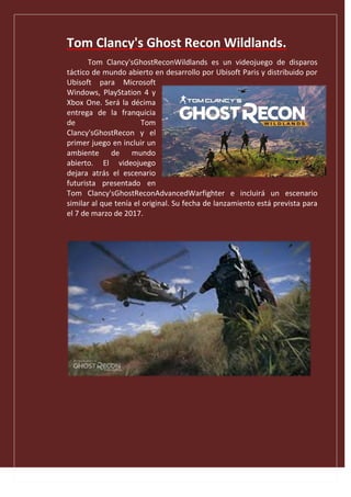 Tom Clancy's Ghost Recon Wildlands.
Tom Clancy'sGhostReconWildlands es un videojuego de disparos
táctico de mundo abierto en desarrollo por Ubisoft Paris y distribuido por
Ubisoft para Microsoft
Windows, PlayStation 4 y
Xbox One. Será la décima
entrega de la franquicia
de Tom
Clancy'sGhostRecon y el
primer juego en incluir un
ambiente de mundo
abierto. El videojuego
dejara atrás el escenario
futurista presentado en
Tom Clancy'sGhostReconAdvancedWarfighter e incluirá un escenario
similar al que tenía el original. Su fecha de lanzamiento está prevista para
el 7 de marzo de 2017.
 