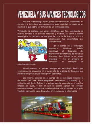Hoy día, la tecnología forma parte fundamental de la sociedad. La
ciencia y la tecnología nos proporciona gran variedad de opciones en
cuanto a lo que podría ser el futuro de las comunicaciones.
Venezuela ha contado con varios científicos que han contribuido de
manera notable a las ciencias naturales y médicas, así como al avance
tecnológico. La primera vacuna para la cura de la lepra y contra la
leishmaniasis fue desarrollada por
Jacinto Convit.
En el campo de la tecnología,
Humberto Fernández Morán
contribuyó al desarrollo del
microscopio electrónico y del bisturí de
diamante, éste último de su propia
inventiva, y fue el primero en
introducir el concepto de
crioultramicrotomía.
Históricamente, el primer vestigio de tecnología hecha por
venezolanos se encuentra en el desarrollo de la pinza de Rincones, que
permitía recuperar piezas en los pozos petroleros.
Las labores actuales en el campo de la tecnología incluyen el
desarrollo del Tren Electromagnético Venezolano (TELMAGV), y la
activación del Simón Bolívar I, el primer satélite venezolano, el cual fue
lanzado en 2008, y con el que se espera agilizar los servicios
comunicacionales, e impulsar la telemedicina y la educación en el país.
También han tenido lugar desarrollos en el campo de la informática.
 