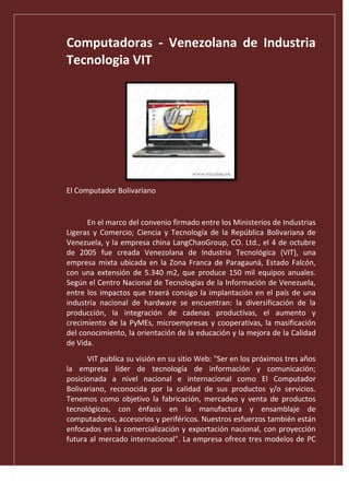 Computadoras - Venezolana de Industria
Tecnologia VIT
El Computador Bolivariano
En el marco del convenio firmado entre los Ministerios de Industrias
Ligeras y Comercio; Ciencia y Tecnología de la República Bolivariana de
Venezuela, y la empresa china LangChaoGroup, CO. Ltd., el 4 de octubre
de 2005 fue creada Venezolana de Industria Tecnológica (VIT), una
empresa mixta ubicada en la Zona Franca de Paragauná, Estado Falcón,
con una extensión de 5.340 m2, que produce 150 mil equipos anuales.
Según el Centro Nacional de Tecnologías de la Información de Venezuela,
entre los impactos que traerá consigo la implantación en el país de una
industria nacional de hardware se encuentran: la diversificación de la
producción, la integración de cadenas productivas, el aumento y
crecimiento de la PyMEs, microempresas y cooperativas, la masificación
del conocimiento, la orientación de la educación y la mejora de la Calidad
de Vida.
VIT publica su visión en su sitio Web: "Ser en los próximos tres años
la empresa líder de tecnología de información y comunicación;
posicionada a nivel nacional e internacional como El Computador
Bolivariano, reconocida por la calidad de sus productos y/o servicios.
Tenemos como objetivo la fabricación, mercadeo y venta de productos
tecnológicos, con énfasis en la manufactura y ensamblaje de
computadores, accesorios y periféricos. Nuestros esfuerzos también están
enfocados en la comercialización y exportación nacional, con proyección
futura al mercado internacional". La empresa ofrece tres modelos de PC
 