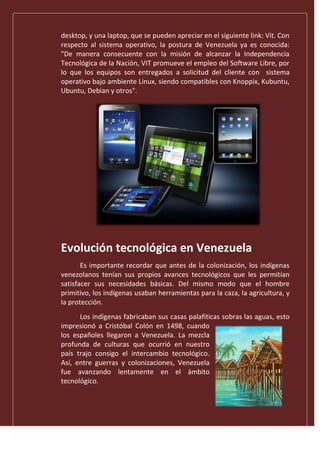 desktop, y una laptop, que se pueden apreciar en el siguiente link: Vit. Con
respecto al sistema operativo, la postura de Venezuela ya es conocida:
"De manera consecuente con la misión de alcanzar la Independencia
Tecnológica de la Nación, VIT promueve el empleo del Software Libre, por
lo que los equipos son entregados a solicitud del cliente con sistema
operativo bajo ambiente Linux, siendo compatibles con Knoppix, Kubuntu,
Ubuntu, Debian y otros".
Evolución tecnológica en Venezuela
Es importante recordar que antes de la colonización, los indígenas
venezolanos tenían sus propios avances tecnológicos que les permitían
satisfacer sus necesidades básicas. Del mismo modo que el hombre
primitivo, los indígenas usaban herramientas para la caza, la agricultura, y
la protección.
Los indígenas fabricaban sus casas palafíticas sobras las aguas, esto
impresionó a Cristóbal Colón en 1498, cuando
los españoles llegaron a Venezuela. La mezcla
profunda de culturas que ocurrió en nuestro
país trajo consigo el intercambio tecnológico.
Así, entre guerras y colonizaciones, Venezuela
fue avanzando lentamente en el ámbito
tecnológico.
 