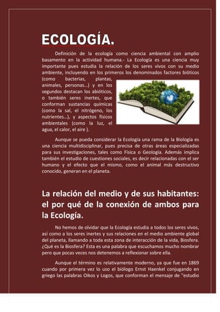 Definición de la ecología como ciencia ambiental con amplio
basamento en la actividad humana.- La Ecología es una ciencia muy
importante pues estudia la relación de los seres vivos con su medio
ambiente, incluyendo en los primeros los denominados factores bióticos
(como bacterias, plantas,
animales, personas…) y en los
segundos destacan los abióticos,
o también seres inertes, que
conforman sustancias químicas
(como la sal, el nitrógeno, los
nutrientes…), y aspectos físicos
ambientales (como la luz, el
agua, el calor, el aire ).
Aunque se pueda considerar la Ecología una rama de la Biología es
una ciencia multidisciplinar, pues precisa de otras áreas especializadas
para sus investigaciones, tales como Física o Geología. Además implica
también el estudio de cuestiones sociales, es decir relacionadas con el ser
humano y el efecto que el mismo, como el animal más destructivo
conocido, generan en el planeta.
La relación del medio y de sus habitantes:
el por qué de la conexión de ambos para
la Ecología.
No hemos de olvidar que la Ecología estudia a todos los seres vivos,
así como a los seres inertes y sus relaciones en el medio ambiente global
del planeta, llamando a toda esta zona de interacción de la vida, Biosfera.
¿Qué es la Biosfera? Esta es una palabra que escuchamos mucho nombrar
pero que pocas veces nos detenemos a reflexionar sobre ella.
Aunque el término es relativamente moderno, ya que fue en 1869
cuando por primera vez lo uso el biólogo Ernst Haenkel conjugando en
griego las palabras Oikos y Logos, que conforman el mensaje de "estudio
 