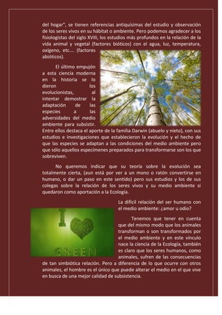 del hogar", se tienen referencias antiquísimas del estudio y observación
de los seres vivos en su hábitat o ambiente. Pero podemos agradecer a los
fisiologistas del siglo XVIII, los estudios más profundos en la relación de la
vida animal y vegetal (factores bióticos) con el agua, luz, temperatura,
oxígeno, etc.… (factores
abióticos).
El último empujón
a esta ciencia moderna
en la historia se lo
dieron los
evolucionistas, al
intentar demostrar la
adaptación de las
especies a las
adversidades del medio
ambiente para subsistir.
Entre ellos destaca el aporte de la familia Darwin (abuelo y nieto), con sus
estudios e investigaciones que establecieron la evolución y el hecho de
que las especies se adaptan a las condiciones del medio ambiente pero
que sólo aquellos especímenes preparados para transformarse son los que
sobreviven.
No queremos indicar que su teoría sobre la evolución sea
totalmente cierta, (aun está por ver a un mono o ratón convertirse en
humano, o dar un paso en este sentido) pero sus estudios y los de sus
colegas sobre la relación de los seres vivos y su medio ambiente si
quedaron como aportación a la Ecología.
La difícil relación del ser humano con
el medio ambiente: ¿amor u odio?
Tenemos que tener en cuenta
que del mismo modo que los animales
transforman o son transformados por
el medio ambiente y en este vínculo
nace la ciencia de la Ecología, también
es claro que los seres humanos, como
animales, sufren de las consecuencias
de tan simbiótica relación. Pero a diferencia de lo que ocurre con otros
animales, el hombre es el único que puede alterar el medio en el que vive
en busca de una mejor calidad de subsistencia.
 
