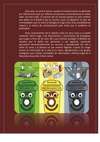 Claro que, no será lo mismo cuando la transformación es generada
por 100 personas que por millones de personas constantemente en todos
lados. De este modo, el accionar del ser humano genera no sólo cambios
sino daños en la Biosfera que en muchos casos ya adquieren el valor de
irremediables y por lo tanto la Ecología se erige como única posibilidad de
mejora o al menos de concientización para evitar que el problema se
profundice.
Estos conocimientos de la relación entre los seres vivos y su medio
ambiente, dieron lugar a los Movimientos y Asociaciones de Ecologistas
que surgen a fines de los años '80 y que intentan proteger la Biosfera de
aquellos que la dañan por ignorancia o por egoísmo, queriendo
aprovechar desordenadamente sus recursos y perjudicando con ello a
todos los seres y al planeta en que vivimos llegando a poner en riesgo
incluso la continuidad de la vida en la Tierra. Agradecemos a los grupos
ecologistas que realizan actividades de información y defensa legal de la
Naturaleza buscando el bien común.
 