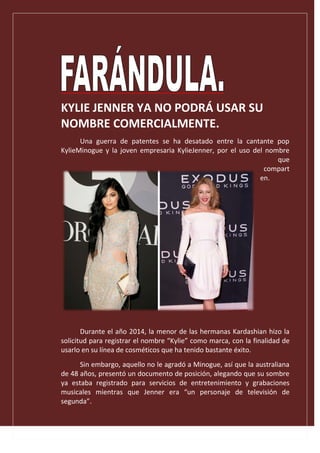 KYLIE JENNER YA NO PODRÁ USAR SU
NOMBRE COMERCIALMENTE.
Una guerra de patentes se ha desatado entre la cantante pop
KylieMinogue y la joven empresaria KylieJenner, por el uso del nombre
que
compart
en.
Durante el año 2014, la menor de las hermanas Kardashian hizo la
solicitud para registrar el nombre “Kylie” como marca, con la finalidad de
usarlo en su línea de cosméticos que ha tenido bastante éxito.
Sin embargo, aquello no le agradó a Minogue, así que la australiana
de 48 años, presentó un documento de posición, alegando que su sombre
ya estaba registrado para servicios de entretenimiento y grabaciones
musicales mientras que Jenner era “un personaje de televisión de
segunda”.
 