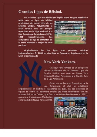 Grandes Ligas de Béisbol.
Las Grandes Ligas de Béisbol (en inglés Major League Baseball o
MLB) son las ligas de béisbol
profesional de mayor nivel de los
Estados Unidos. Actualmente la
MLB cuenta con 30 equipos
repartidos en la Liga Nacional y la
Liga Americana, fundadas en 1876 y
1901 respectivamente. Los
campeones de liga se enfrentan en
la Serie Mundial al mejor de siete
partidos.
Originalmente las dos ligas eran personas jurídicas
independientes. En 2000 las dos ligas se fusionaron legalmente en la
MLB. El comisionado
New York Yankees.
Los New York Yankees es un equipo de
béisbol profesional de las Grandes Ligas de
Estados Unidos, con sede en Nueva York
(Estados Unidos). Pertenecen a la División Este
de la Liga Americana.
Como una de las ocho franquicias de la
Liga Americana, el club se estableció
originalmente en Baltimore (Maryland) en 1901. En ese entonces el
equipo se llamó las Baltimore Orioles (no debe confundirse con las
actuales Baltimore Orioles, que fueron los Milwaukee Brewers en 1901),
quienes se trasladaron a Manhattan
en la Ciudad de Nueva York en 1903.
 