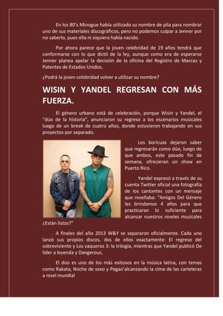 En los 80’s Minogue había utilizado su nombre de pila para nombrar
uno de sus materiales discográficos, pero no podemos culpar a Jenner por
no saberlo, pues ella ni siquiera había nacido.
Por ahora parece que la joven celebridad de 19 años tendrá que
conformarse con lo que dictó de la ley, aunque como era de esperarse
Jenner planea apelar la decisión de la oficina del Registro de Marcas y
Patentes de Estados Unidos.
¿Podrá la joven celebridad volver a utilizar su nombre?
WISIN Y YANDEL REGRESAN CON MÁS
FUERZA.
El género urbano está de celebración, porque Wisin y Yandel, el
“dúo de la historia”, anunciaron su regreso a los escenarios musicales
luego de un break de cuatro años, donde estuvieron trabajando en sus
proyectos por separado.
Los boricuas dejaron saber
que regresarán como dúo, luego de
que ambos, este pasado fin de
semana, ofrecieran un show en
Puerto Rico.
Yandel expresó a través de su
cuenta Twitter oficial una fotografía
de los cantantes con un mensaje
que reseñaba: “Amigos Del Género
les brindamos 4 años para que
practicaran lo suficiente para
alcanzar nuestros niveles musicales
¿Están listos?”
A finales del año 2013 W&Y se separaron oficialmente. Cada uno
lanzó sus propios discos, dos de ellos exactamente: El regreso del
sobreviviente y Los vaqueros 3: la trilogía, mientras que Yandel publicó De
líder a leyenda y Dangerous.
El dúo es uno de los más exitosos en la música latina, con temas
como Rakata, Noche de sexo y Pegao’alcanzando la cima de las carteleras
a nivel mundial
 