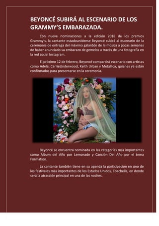 BEYONCÉ SUBIRÁ AL ESCENARIO DE LOS
GRAMMY’S EMBARAZADA.
Con nueve nominaciones a la edición 2016 de los premios
Grammy’s, la cantante estadounidense Beyoncé subirá al escenario de la
ceremonia de entrega del máximo galardón de la música a pocas semanas
de haber anunciado su embarazo de gemelos a través de una fotografía en
la red social Instagram.
El próximo 12 de febrero, Beyoncé compartirá escenario con artistas
como Adele, CarrieUnderwood, Keith Urban y Metallica, quienes ya están
confirmados para presentarse en la ceremonia.
Beyoncé se encuentra nominada en las categorías más importantes
como Álbum del Año por Lemonade y Canción Del Año por el tema
Formation.
La cantante también tiene en su agenda la participación en uno de
los festivales más importantes de los Estados Unidos, Coachella, en donde
será la atracción principal en una de las noches.
 