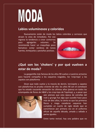 Labios voluminosos y coloridos
Nuevamente están de moda los labios coloridos y carnosos que
atraen la vista de inmediato. Por eso
regresa la tendencia a crear contornos
para agregarles volumen. Se
recomienda hacer un maquillaje poco
llamativo: evitar sombras de tonos
fuertes, lentejuelas y pestañas postizas.
¿Qué son los 'chokers' y por qué vuelven a
estar de moda?
La gargantilla más famosa de los años 90 vuelve a nuestros armarios
para hacerle compañía a los vaqueros rasgados, los 'crop-tops' y los
zapatos con plataforma
Dicen que todo vuelve y la mezcla de denim, terciopelo y zapatos
con plataformas es prueba viviente de ello: los años 90 son el comeback
que ha estado causando sensación los últimos años (piensa en todos los
estampados de flores de H&M y los crop-tops de Topshop), y, a pesar que
aún pienses que esta época de estrellas del
rock y grunge fue algo que sucedió hace poco
más de diez años, lo cierto es que los primeros
flecos y mega cazadoras vaqueras han
cumplido un cuarto de siglo desde que se
convirtieran por primera vez en el uniforme
oficial de aquella década, amada y odiada a
partes iguales.
Entre tanto revival, hay una palabra que no
 